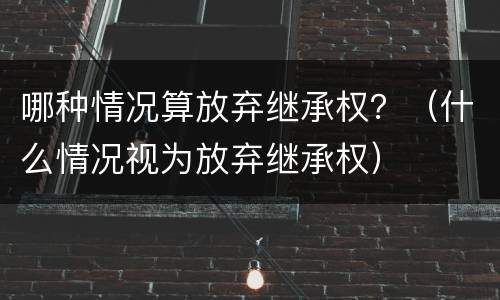哪种情况算放弃继承权？（什么情况视为放弃继承权）