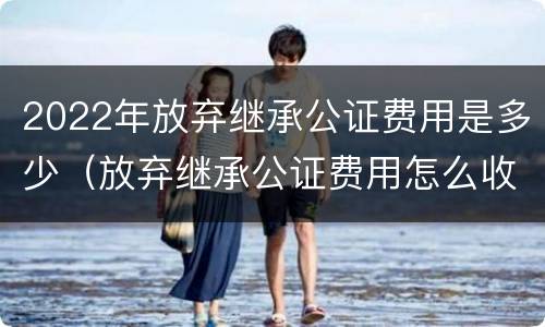 2022年放弃继承公证费用是多少（放弃继承公证费用怎么收费）