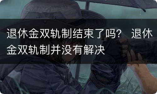 退休金双轨制结束了吗？ 退休金双轨制并没有解决