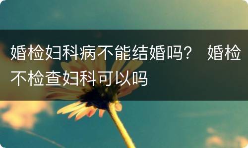 婚检妇科病不能结婚吗？ 婚检不检查妇科可以吗