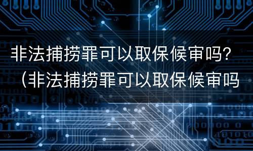 非法捕捞罪可以取保候审吗？（非法捕捞罪可以取保候审吗判多少年）