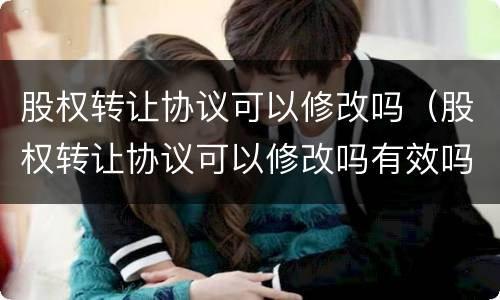 股权转让协议可以修改吗（股权转让协议可以修改吗有效吗）