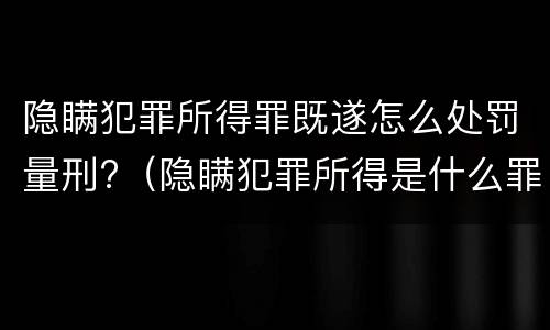 隐瞒犯罪所得罪既遂怎么处罚量刑?（隐瞒犯罪所得是什么罪）