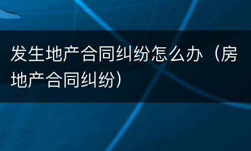 发生地产合同纠纷怎么办（房地产合同纠纷）