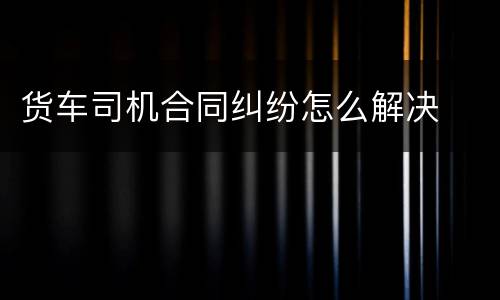货车司机合同纠纷怎么解决