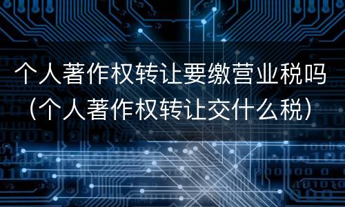 个人著作权转让要缴营业税吗（个人著作权转让交什么税）
