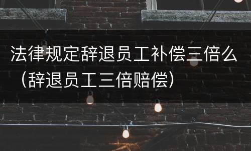 法律规定辞退员工补偿三倍么（辞退员工三倍赔偿）