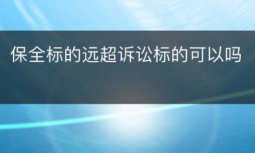 保全标的远超诉讼标的可以吗