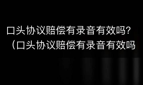 口头协议赔偿有录音有效吗？（口头协议赔偿有录音有效吗怎么写）