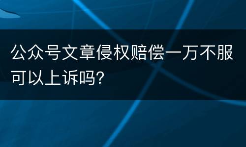 公众号文章侵权赔偿一万不服可以上诉吗？