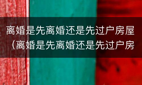 离婚是先离婚还是先过户房屋（离婚是先离婚还是先过户房屋呢）