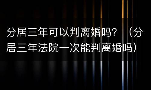 分居三年可以判离婚吗？（分居三年法院一次能判离婚吗）