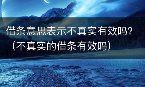 借条意思表示不真实有效吗？（不真实的借条有效吗）