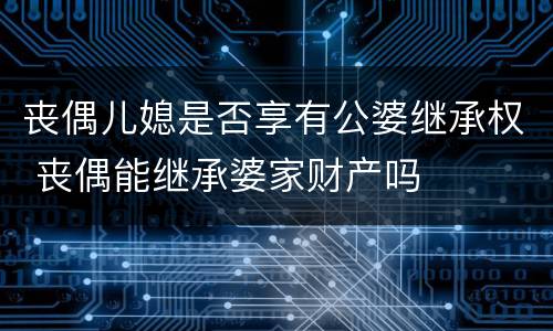 丧偶儿媳是否享有公婆继承权 丧偶能继承婆家财产吗