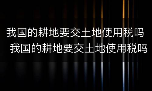 我国的耕地要交土地使用税吗 我国的耕地要交土地使用税吗