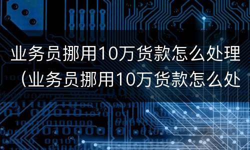 业务员挪用10万货款怎么处理（业务员挪用10万货款怎么处理的）