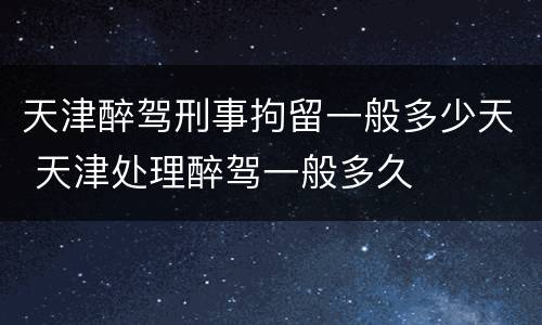 天津醉驾刑事拘留一般多少天 天津处理醉驾一般多久