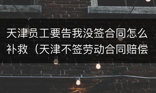 天津员工要告我没签合同怎么补救（天津不签劳动合同赔偿）