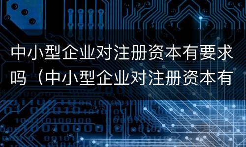 中小型企业对注册资本有要求吗（中小型企业对注册资本有要求吗知乎）