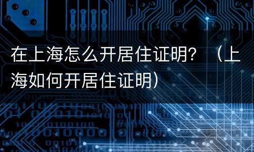 在上海怎么开居住证明？（上海如何开居住证明）