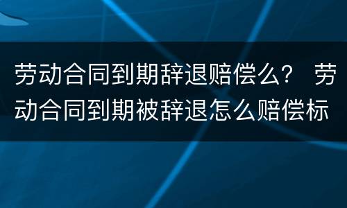 劳动合同到期辞退赔偿么？ 劳动合同到期被辞退怎么赔偿标准