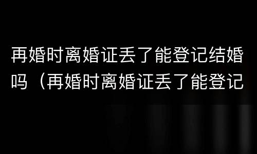 再婚时离婚证丢了能登记结婚吗（再婚时离婚证丢了能登记结婚吗现在）