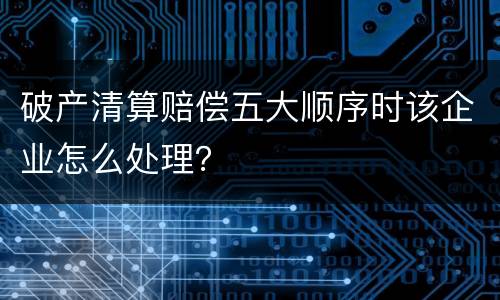 破产清算赔偿五大顺序时该企业怎么处理？
