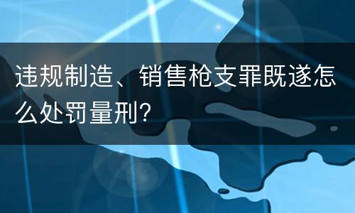 违规制造、销售枪支罪既遂怎么处罚量刑?