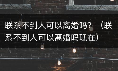 联系不到人可以离婚吗？（联系不到人可以离婚吗现在）