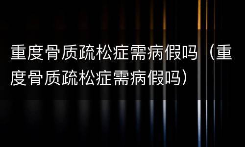 重度骨质疏松症需病假吗（重度骨质疏松症需病假吗）