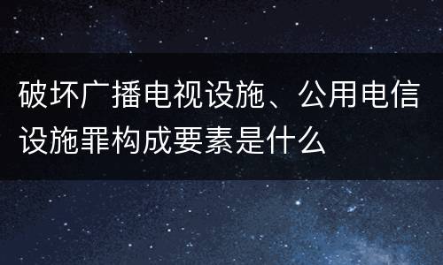 破坏广播电视设施、公用电信设施罪构成要素是什么