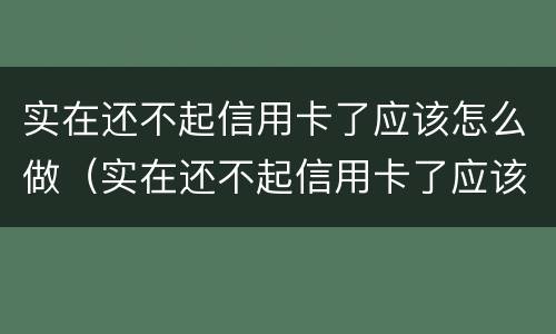 实在还不起信用卡了应该怎么做（实在还不起信用卡了应该怎么做呢）