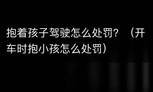 抱着孩子驾驶怎么处罚？（开车时抱小孩怎么处罚）