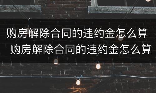 购房解除合同的违约金怎么算 购房解除合同的违约金怎么算的