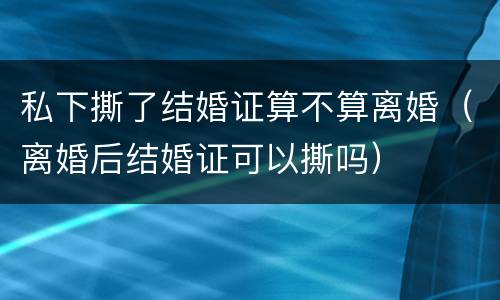 私下撕了结婚证算不算离婚（离婚后结婚证可以撕吗）