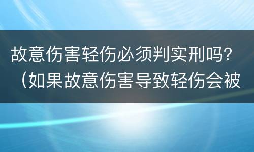 故意伤害轻伤必须判实刑吗？（如果故意伤害导致轻伤会被判刑吗）