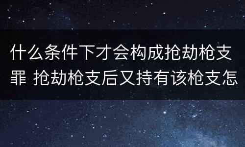 什么条件下才会构成抢劫枪支罪 抢劫枪支后又持有该枪支怎么定罪