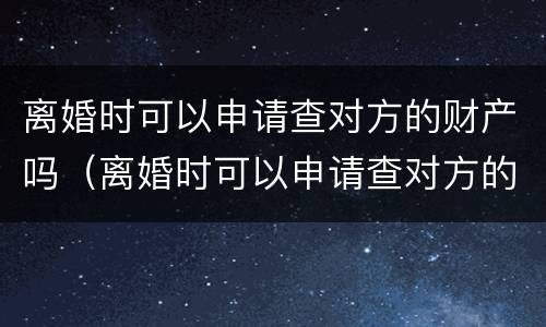 离婚时可以申请查对方的财产吗（离婚时可以申请查对方的财产吗）