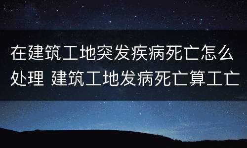 在建筑工地突发疾病死亡怎么处理 建筑工地发病死亡算工亡吗