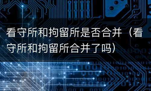 看守所和拘留所是否合并（看守所和拘留所合并了吗）