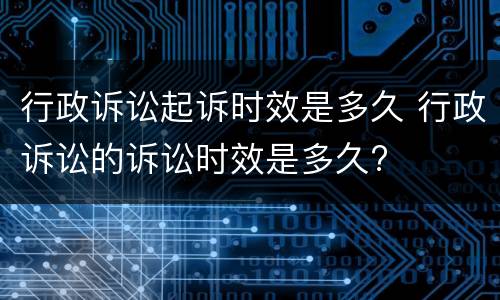 行政诉讼起诉时效是多久 行政诉讼的诉讼时效是多久?