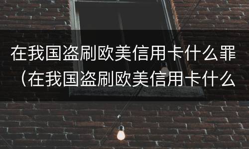 在我国盗刷欧美信用卡什么罪（在我国盗刷欧美信用卡什么罪名）