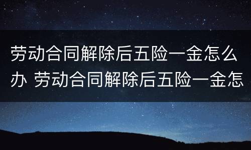劳动合同解除后五险一金怎么办 劳动合同解除后五险一金怎么办手续