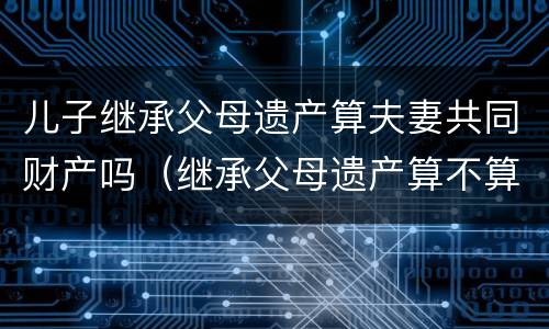 儿子继承父母遗产算夫妻共同财产吗（继承父母遗产算不算夫妻共同财产）