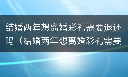 结婚两年想离婚彩礼需要退还吗（结婚两年想离婚彩礼需要退还吗）