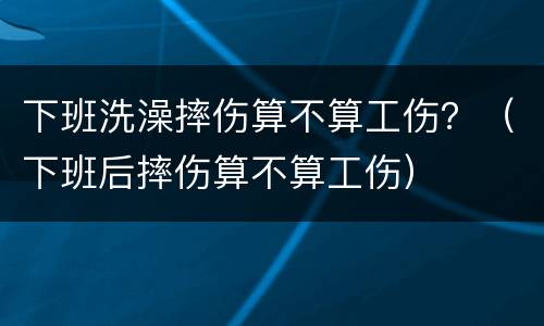 下班洗澡摔伤算不算工伤？（下班后摔伤算不算工伤）
