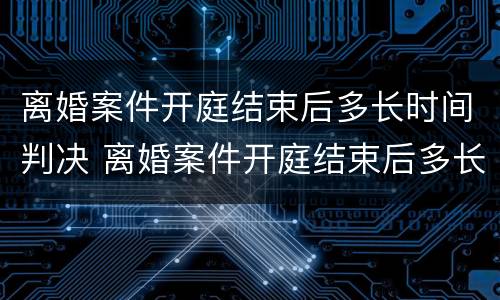离婚案件开庭结束后多长时间判决 离婚案件开庭结束后多长时间判决生效
