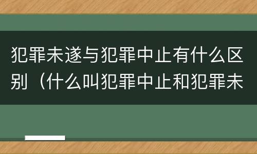 犯罪未遂与犯罪中止有什么区别（什么叫犯罪中止和犯罪未遂）