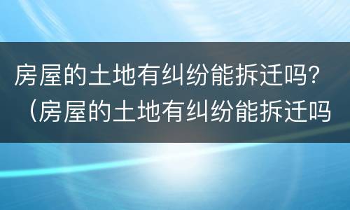 房屋的土地有纠纷能拆迁吗？（房屋的土地有纠纷能拆迁吗怎么赔偿）
