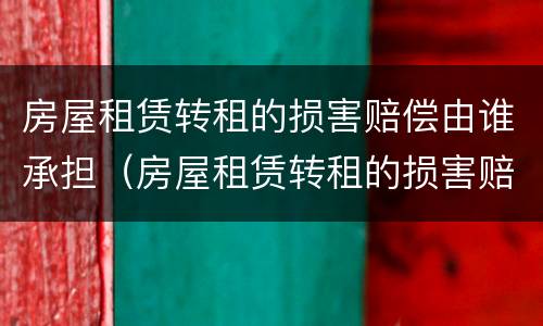 房屋租赁转租的损害赔偿由谁承担（房屋租赁转租的损害赔偿由谁承担法律规定）